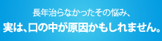 長年治らなかったその悩み、実は口の中が原因かもしれません